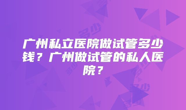 广州私立医院做试管多少钱？广州做试管的私人医院？