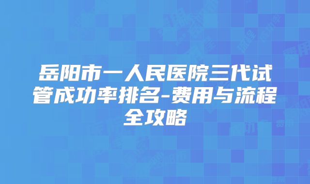 岳阳市一人民医院三代试管成功率排名-费用与流程全攻略