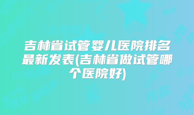 吉林省试管婴儿医院排名最新发表(吉林省做试管哪个医院好)