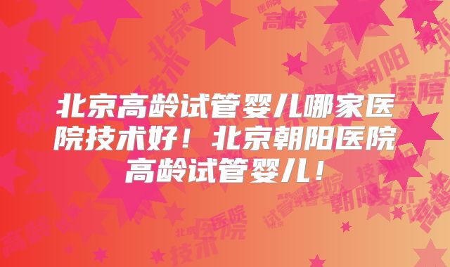 北京高龄试管婴儿哪家医院技术好！北京朝阳医院高龄试管婴儿！