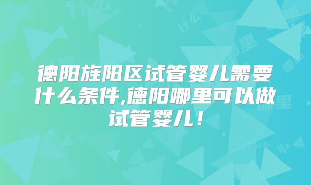 德阳旌阳区试管婴儿需要什么条件,德阳哪里可以做试管婴儿！