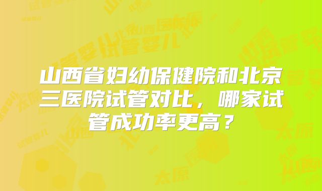山西省妇幼保健院和北京三医院试管对比,哪家试管成功率更高?