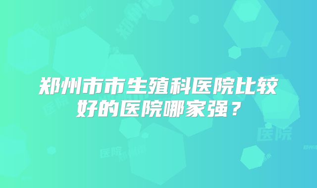 郑州市市生殖科医院比较好的医院哪家强？