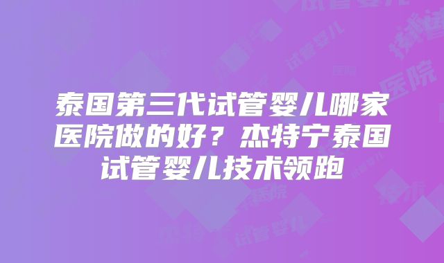泰国第三代试管婴儿哪家医院做的好？杰特宁泰国试管婴儿技术领跑