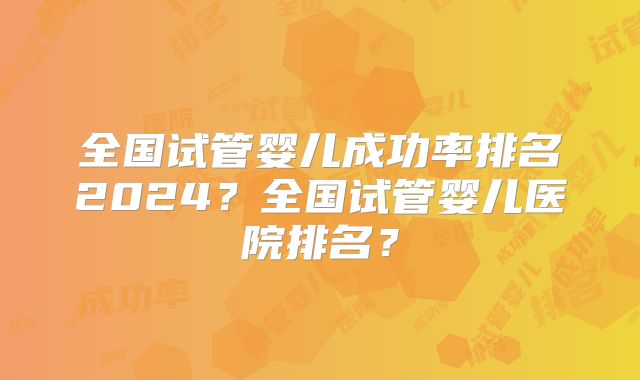 全国试管婴儿成功率排名2024?全国试管婴儿医院排名?