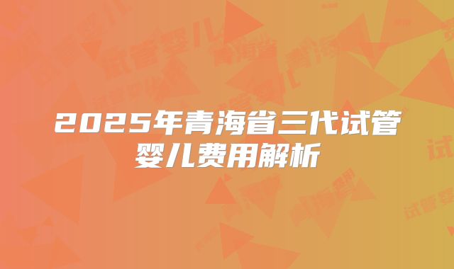 2025年青海省三代试管婴儿费用解析