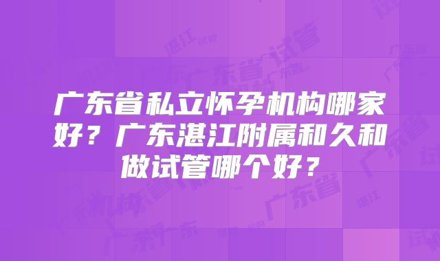 广东省私立怀孕机构哪家好?广东湛江附属和久和做试管哪个好?