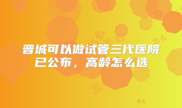 晋城可以做试管三代医院已公布，高龄怎么选
