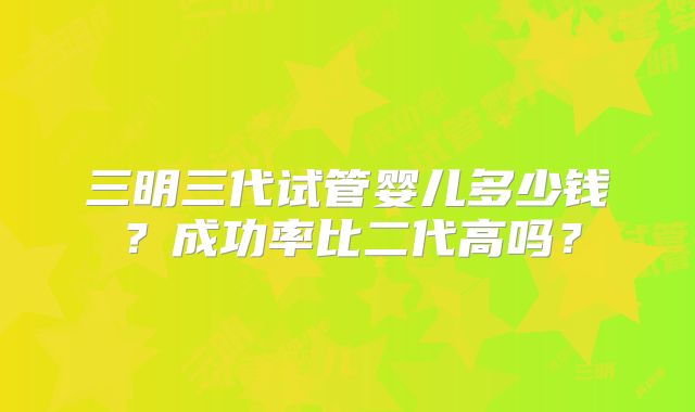 三明三代试管婴儿多少钱？成功率比二代高吗？