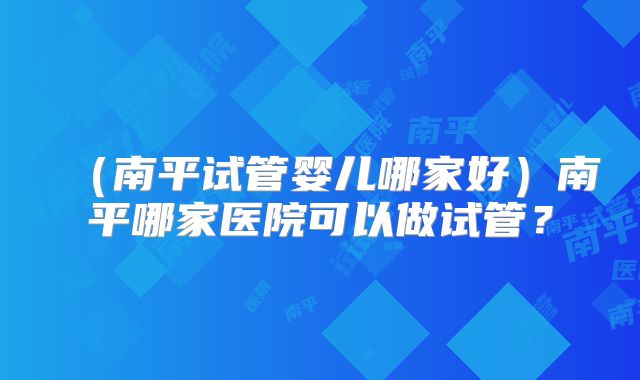 （南平试管婴儿哪家好）南平哪家医院可以做试管？