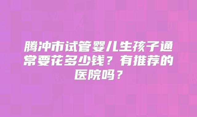 腾冲市试管婴儿生孩子通常要花多少钱？有推荐的医院吗？