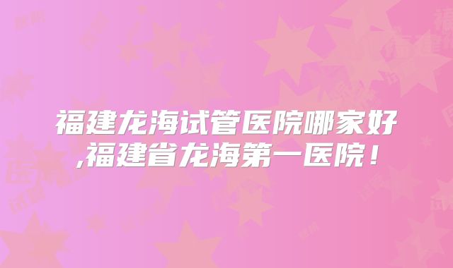 福建龙海试管医院哪家好,福建省龙海第一医院！