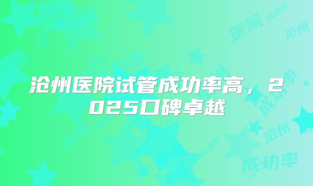 沧州医院试管成功率高，2025口碑卓越