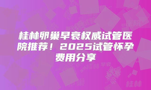 桂林卵巢早衰权威试管医院推荐！2025试管怀孕费用分享