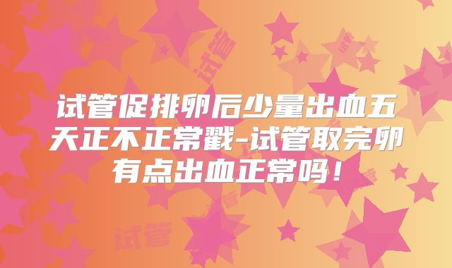 试管促排卵后少量出血五天正不正常戳-试管取完卵有点出血正常吗！