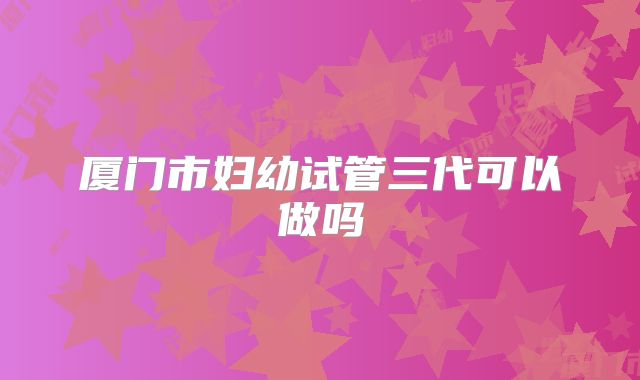厦门市妇幼试管三代可以做吗