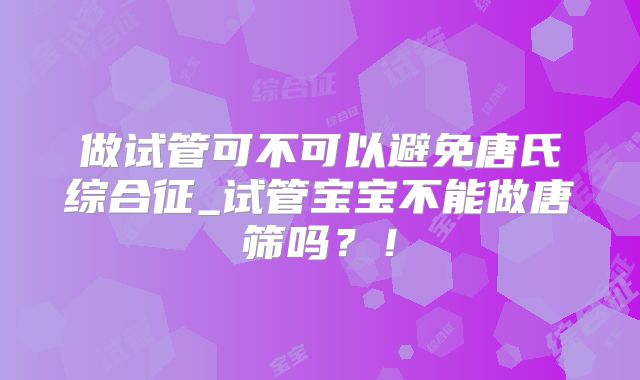 做试管可不可以避免唐氏综合征_试管宝宝不能做唐筛吗？！