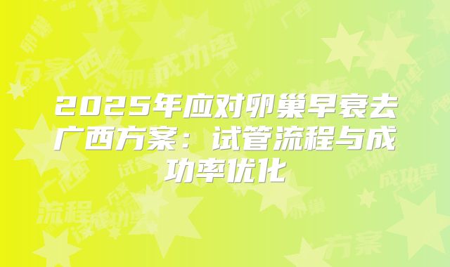 2025年应对卵巢早衰去广西方案：试管流程与成功率优化