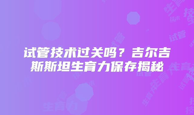 试管技术过关吗?吉尔吉斯斯坦生育力保存揭秘