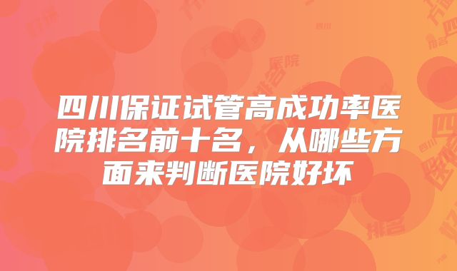 四川保证试管高成功率医院排名前十名，从哪些方面来判断医院好坏