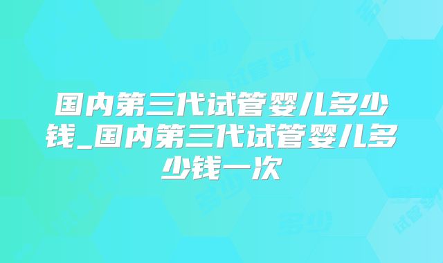 国内第三代试管婴儿多少钱_国内第三代试管婴儿多少钱一次