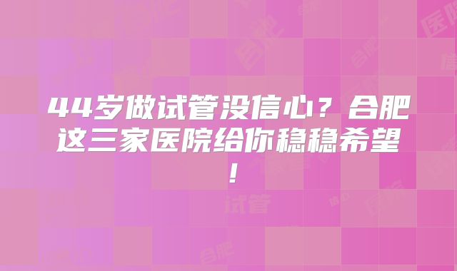44岁做试管没信心？合肥这三家医院给你稳稳希望！