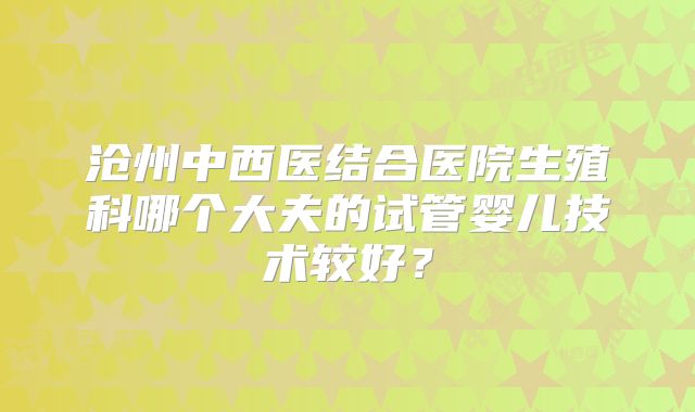 沧州中西医结合医院生殖科哪个大夫的试管婴儿技术较好？