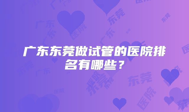广东东莞做试管的医院排名有哪些？