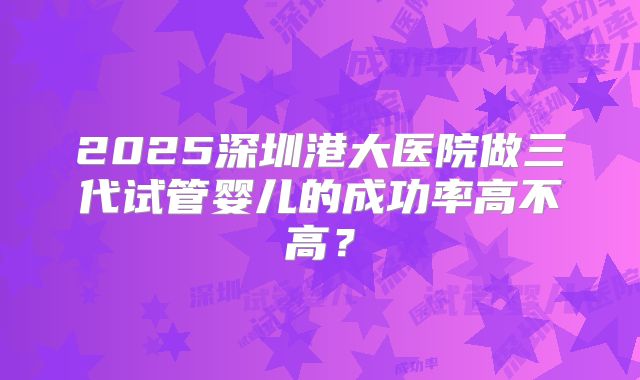 2025深圳港大医院做三代试管婴儿的成功率高不高?