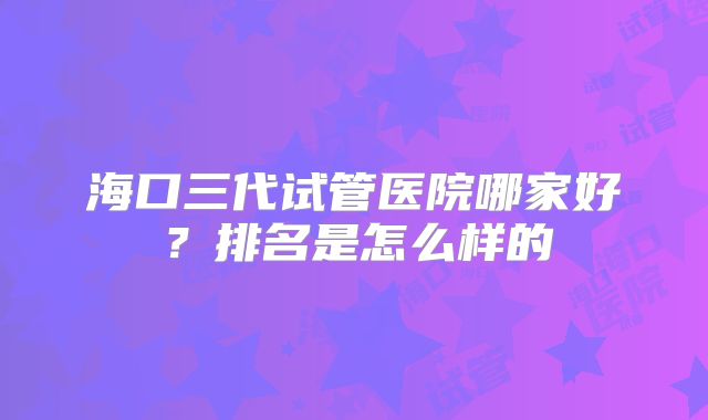 海口三代试管医院哪家好？排名是怎么样的
