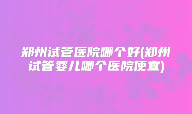 郑州试管医院哪个好(郑州试管婴儿哪个医院便宜)