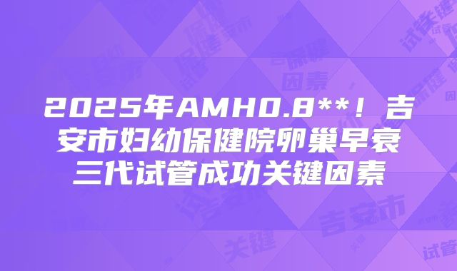 2025年AMH0.8**！吉安市妇幼保健院卵巢早衰三代试管成功关键因素
