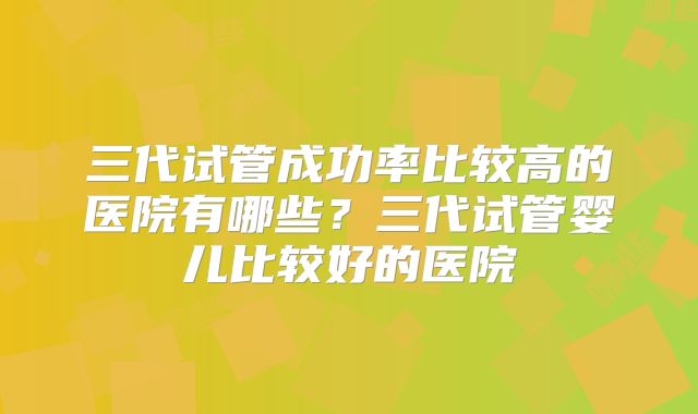 三代试管成功率比较高的医院有哪些?三代试管婴儿比较好的医院