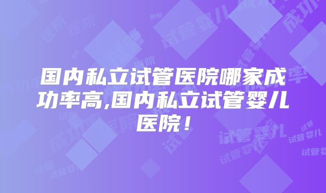 国内私立试管医院哪家成功率高,国内私立试管婴儿医院！