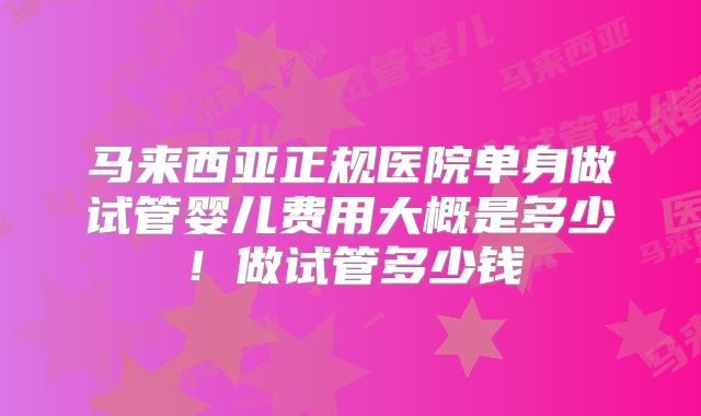 马来西亚正规医院单身做试管婴儿费用大概是多少!做试管多少钱