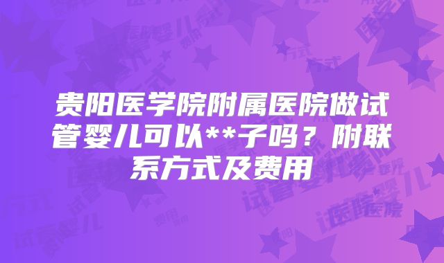 贵阳医学院附属医院做试管婴儿可以**子吗？附联系方式及费用