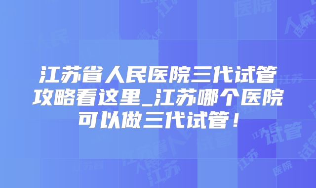 江苏省人民医院三代试管攻略看这里_江苏哪个医院可以做三代试管！