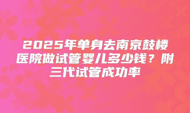 2025年单身去南京鼓楼医院做试管婴儿多少钱？附三代试管成功率