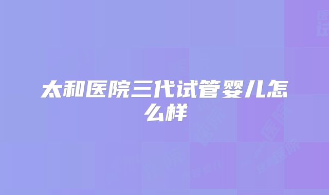 太和医院三代试管婴儿怎么样
