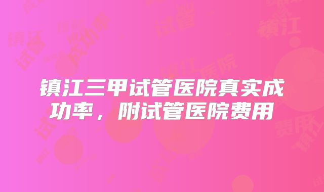 镇江三甲试管医院真实成功率，附试管医院费用