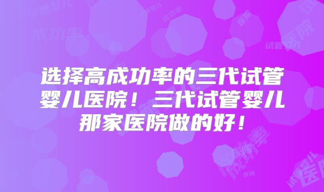 选择高成功率的三代试管婴儿医院！三代试管婴儿那家医院做的好！
