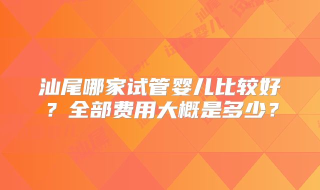 汕尾哪家试管婴儿比较好？全部费用大概是多少？