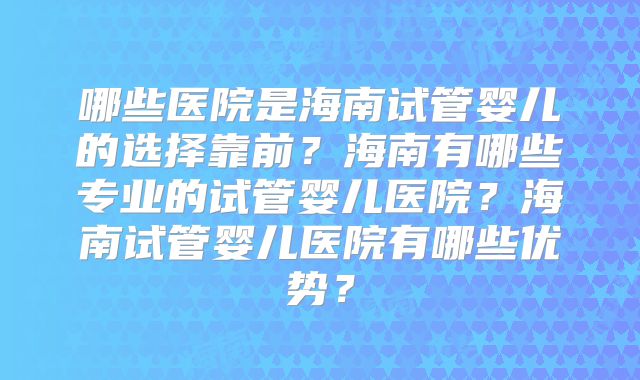 哪些医院是海南试管婴儿的选择靠前？海南有哪些专业的试管婴儿医院？海南试管婴儿医院有哪些优势？