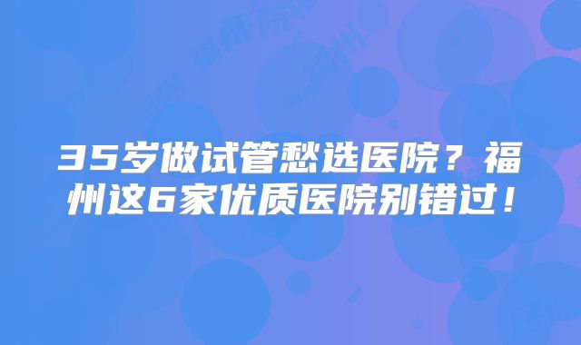 35岁做试管愁选医院?福州这6家优质医院别错过!