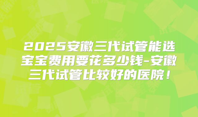 2025安徽三代试管能选宝宝费用要花多少钱-安徽三代试管比较好的医院！