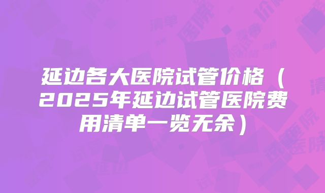 延边各大医院试管价格（2025年延边试管医院费用清单一览无余）