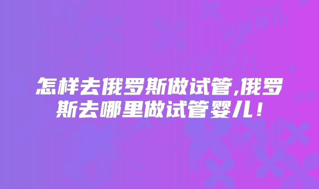 怎样去俄罗斯做试管,俄罗斯去哪里做试管婴儿！
