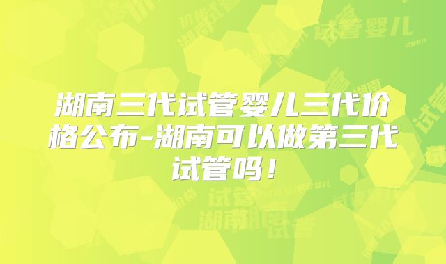 湖南三代试管婴儿三代价格公布-湖南可以做第三代试管吗!