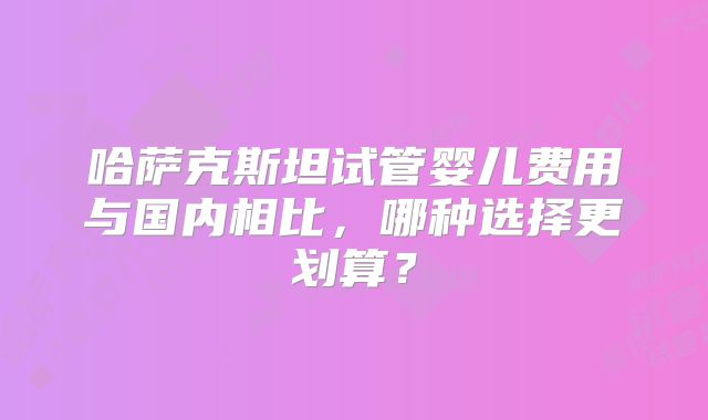 哈萨克斯坦试管婴儿费用与国内相比，哪种选择更划算？