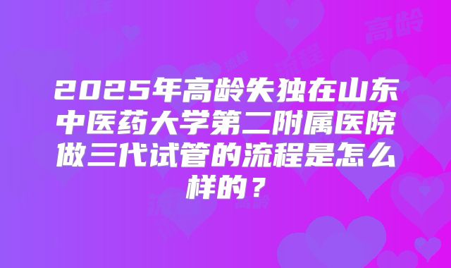 2025年高龄失独在山东中医药大学第二附属医院做三代试管的流程是怎么样的？